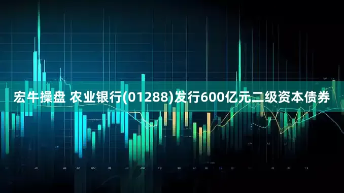 宏牛操盘 农业银行(01288)发行600亿元二级资本债券