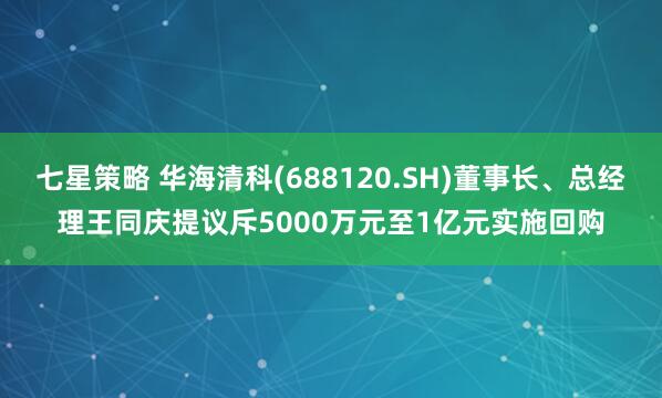 七星策略 华海清科(688120.SH)董事长、总经理王同庆提议斥5000万元至1亿元实施回购