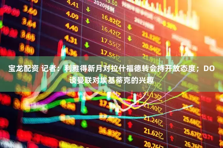 宝龙配资 记者：利雅得新月对拉什福德转会持开放态度；DO谈曼联对埃基蒂克的兴趣