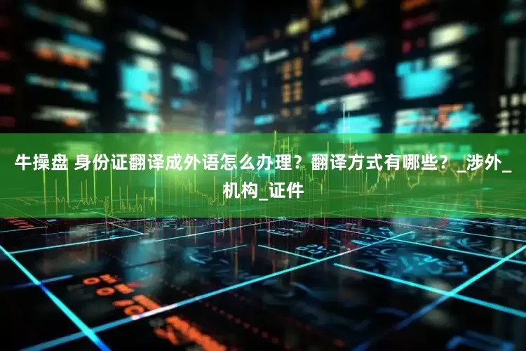 牛操盘 身份证翻译成外语怎么办理？翻译方式有哪些？_涉外_机构_证件
