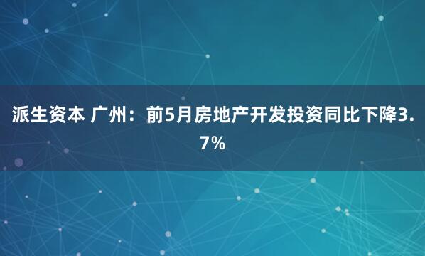 派生资本 广州：前5月房地产开发投资同比下降3.7%