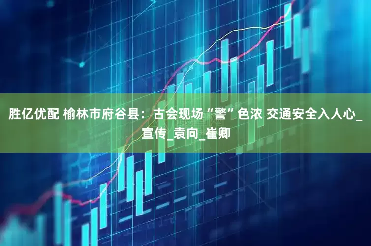 胜亿优配 榆林市府谷县：古会现场“警”色浓 交通安全入人心_宣传_袁向_崔卿