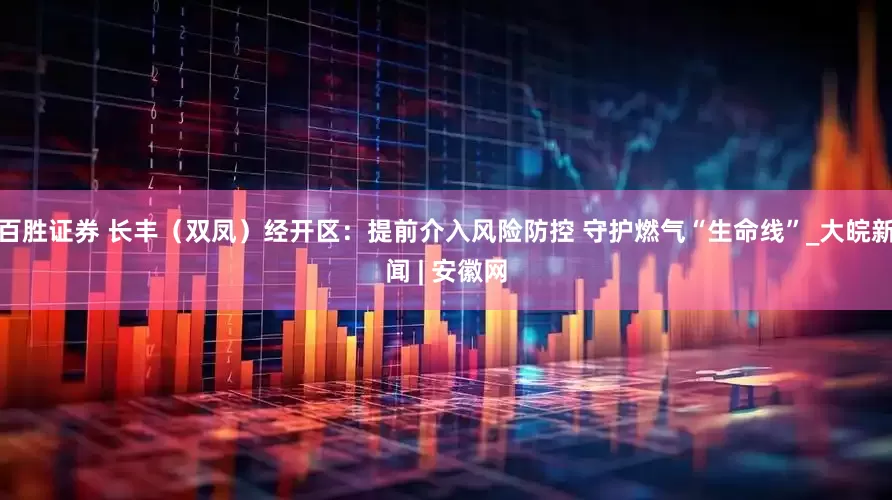 百胜证券 长丰（双凤）经开区：提前介入风险防控 守护燃气“生命线”_大皖新闻 | 安徽网