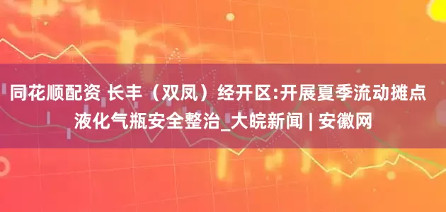 同花顺配资 长丰（双凤）经开区:开展夏季流动摊点  液化气瓶安全整治_大皖新闻 | 安徽网