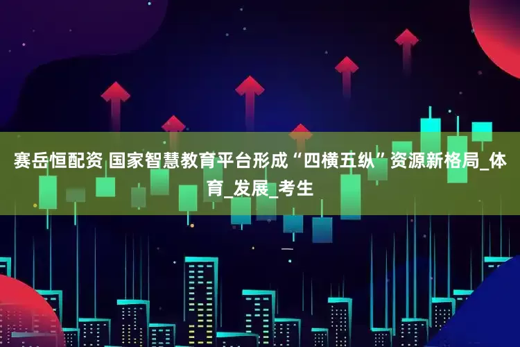 赛岳恒配资 国家智慧教育平台形成“四横五纵”资源新格局_体育_发展_考生