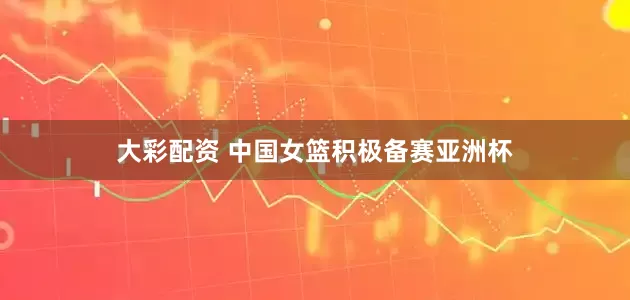 大彩配资 中国女篮积极备赛亚洲杯