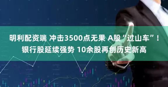 明利配资端 冲击3500点无果 A股“过山车”！银行股延续强势 10余股再创历史新高