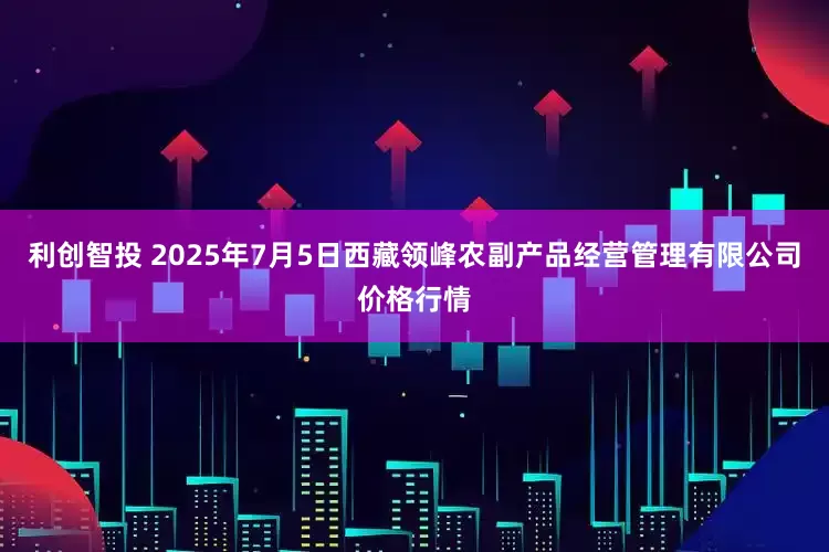 利创智投 2025年7月5日西藏领峰农副产品经营管理有限公司价格行情