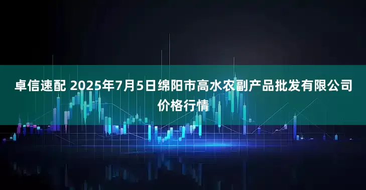 卓信速配 2025年7月5日绵阳市高水农副产品批发有限公司价格行情