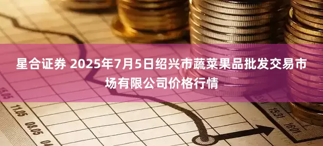 星合证券 2025年7月5日绍兴市蔬菜果品批发交易市场有限公司价格行情