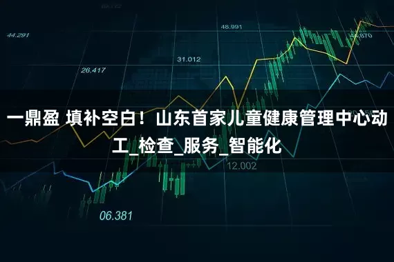 一鼎盈 填补空白！山东首家儿童健康管理中心动工_检查_服务_智能化