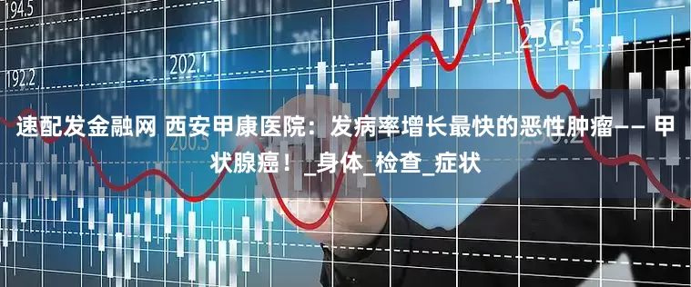 速配发金融网 西安甲康医院：发病率增长最快的恶性肿瘤—— 甲状腺癌！_身体_检查_症状