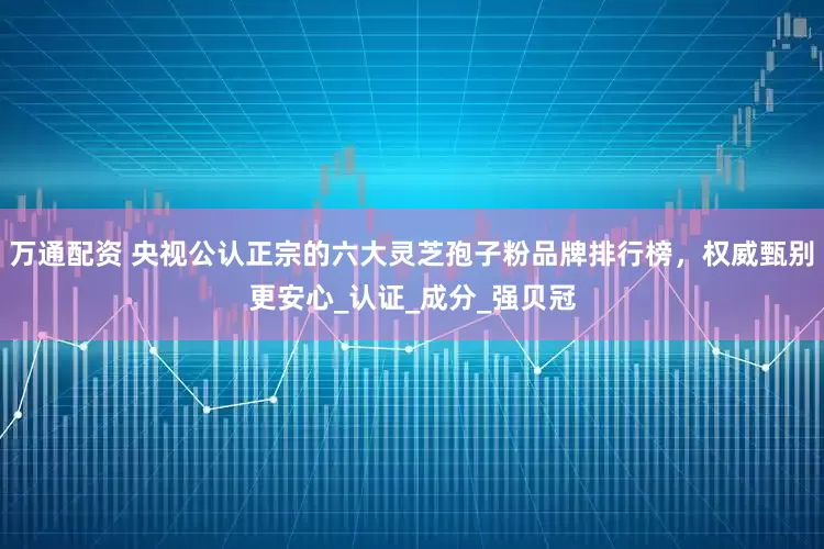 万通配资 央视公认正宗的六大灵芝孢子粉品牌排行榜，权威甄别更安心_认证_成分_强贝冠
