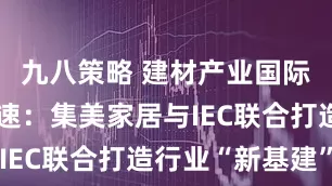 九八策略 建材产业国际化升级加速：集美家居与IEC联合打造行业“新基建”
