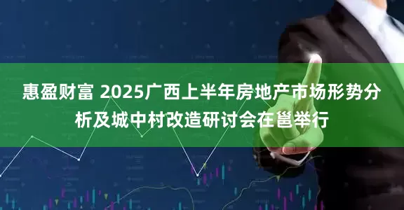 惠盈财富 2025广西上半年房地产市场形势分析及城中村改造研讨会在邕举行