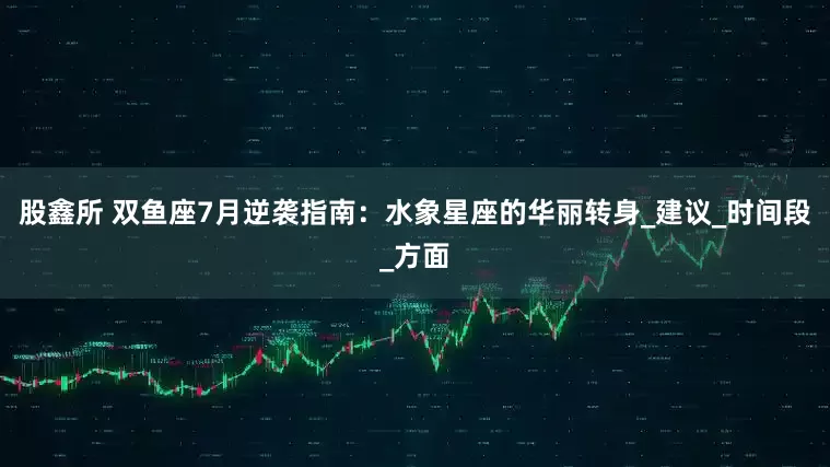 股鑫所 双鱼座7月逆袭指南：水象星座的华丽转身_建议_时间段_方面