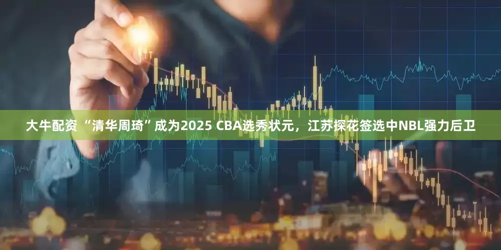 大牛配资 “清华周琦”成为2025 CBA选秀状元，江苏探花签选中NBL强力后卫