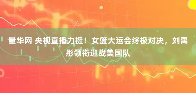量华网 央视直播力挺！女篮大运会终极对决，刘禹彤领衔迎战美国队