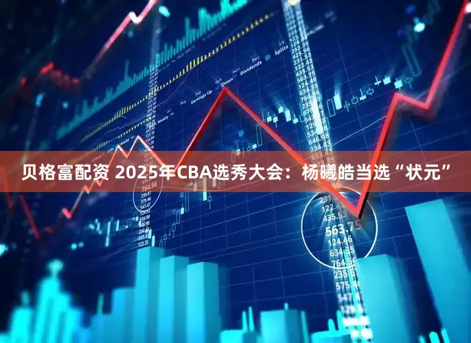贝格富配资 2025年CBA选秀大会：杨曦皓当选“状元”