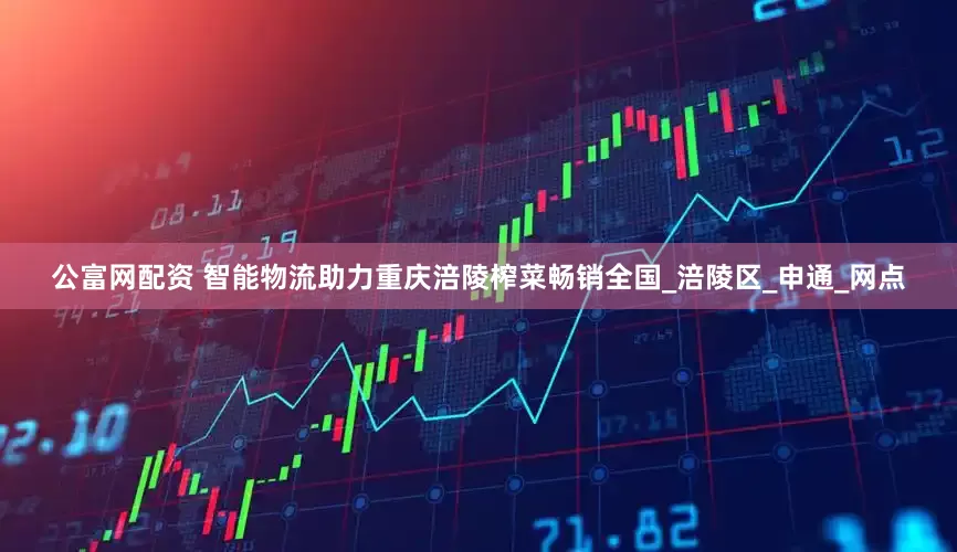 公富网配资 智能物流助力重庆涪陵榨菜畅销全国_涪陵区_申通_网点