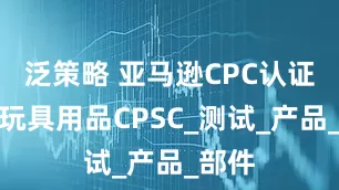 泛策略 亚马逊CPC认证儿童玩具用品CPSC_测试_产品_部件