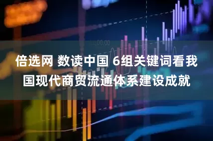 倍选网 数读中国 6组关键词看我国现代商贸流通体系建设成就