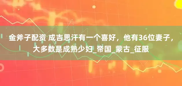 金斧子配资 成吉思汗有一个喜好，他有36位妻子，大多数是成熟少妇_帝国_蒙古_征服
