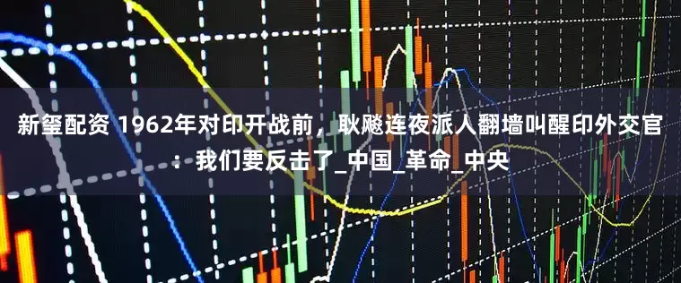 新玺配资 1962年对印开战前，耿飚连夜派人翻墙叫醒印外交官：我们要反击了_中国_革命_中央