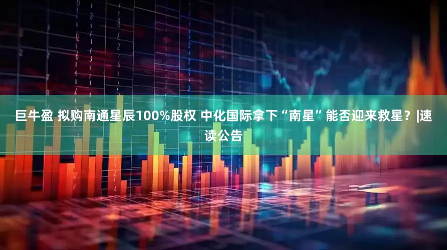 巨牛盈 拟购南通星辰100%股权 中化国际拿下“南星”能否迎来救星？|速读公告