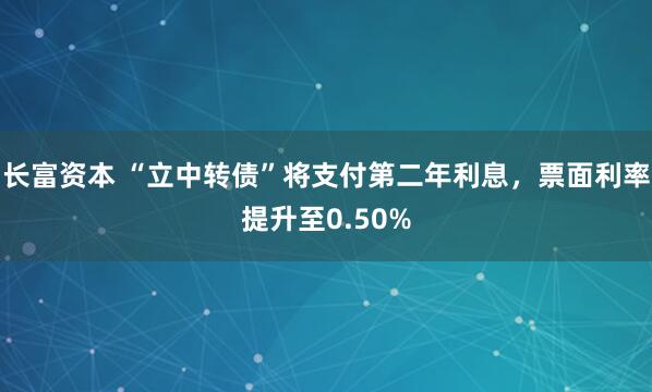 长富资本 “立中转债”将支付第二年利息，票面利率提升至0.50%