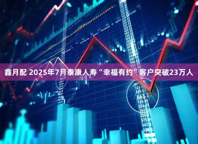 鑫月配 2025年7月泰康人寿“幸福有约”客户突破23万人