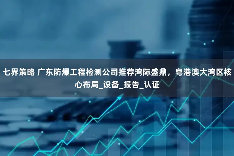 七界策略 广东防爆工程检测公司推荐湾际盛鼎，粤港澳大湾区核心布局_设备_报告_认证
