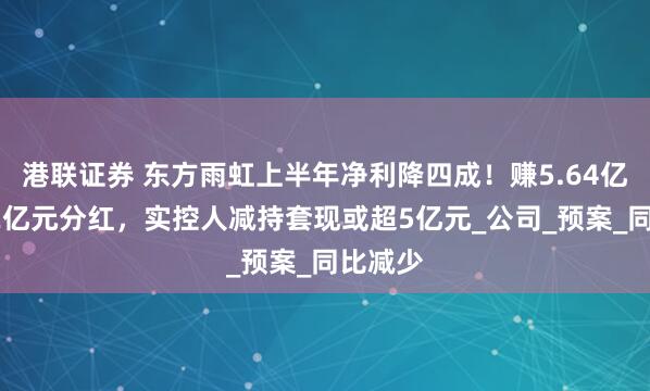 港联证券 东方雨虹上半年净利降四成！赚5.64亿元推22亿元分红，实控人减持套现或超5亿元_公司_预案_同比减少