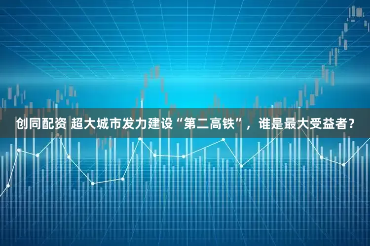 创同配资 超大城市发力建设“第二高铁”，谁是最大受益者？