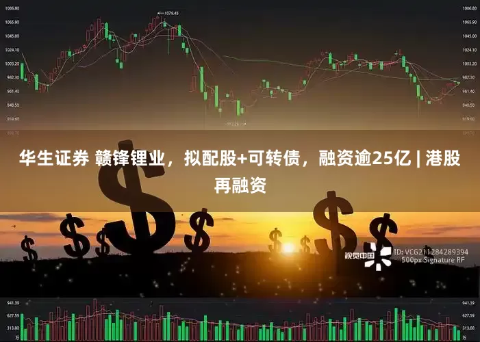 华生证券 赣锋锂业，拟配股+可转债，融资逾25亿 | 港股再融资