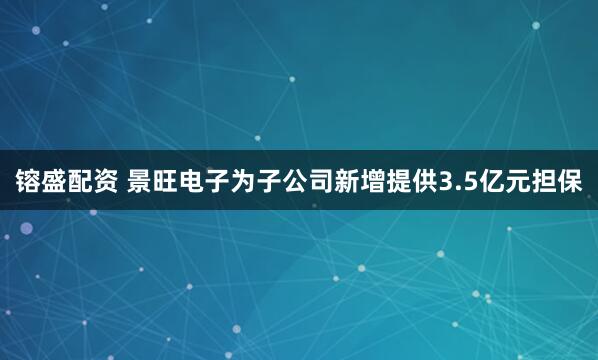 镕盛配资 景旺电子为子公司新增提供3.5亿元担保