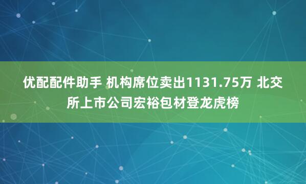 优配配件助手 机构席位卖出1131.75万 北交所上市公司宏裕包材登龙虎榜
