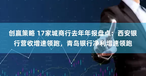 创赢策略 17家城商行去年年报盘点：西安银行营收增速领跑，青岛银行净利增速领跑