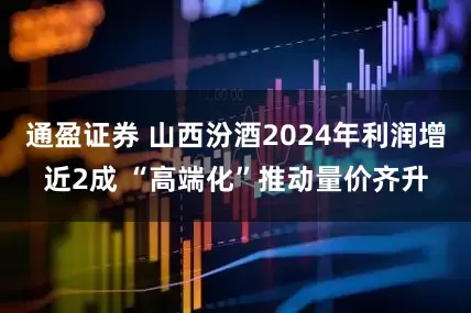 通盈证券 山西汾酒2024年利润增近2成 “高端化”推动量价齐升