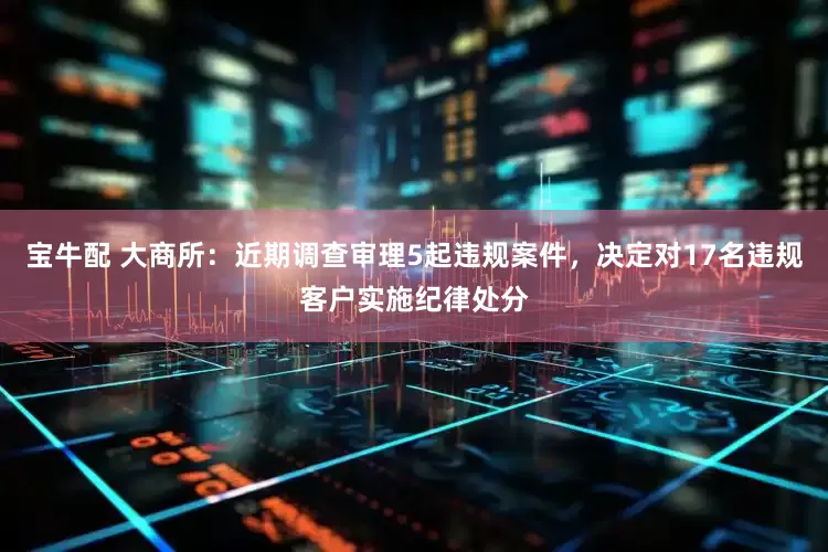 宝牛配 大商所：近期调查审理5起违规案件，决定对17名违规客户实施纪律处分