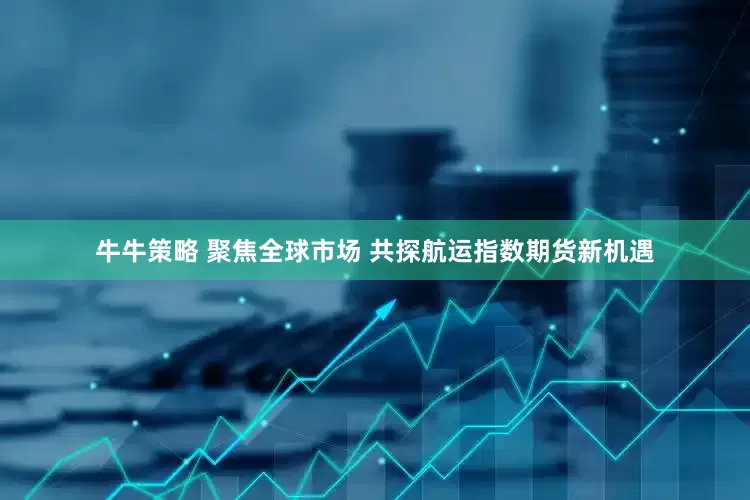 牛牛策略 聚焦全球市场 共探航运指数期货新机遇
