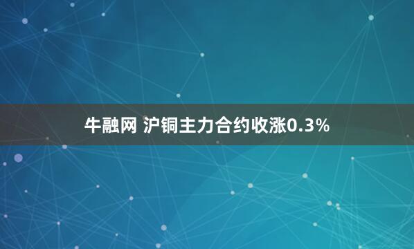牛融网 沪铜主力合约收涨0.3%