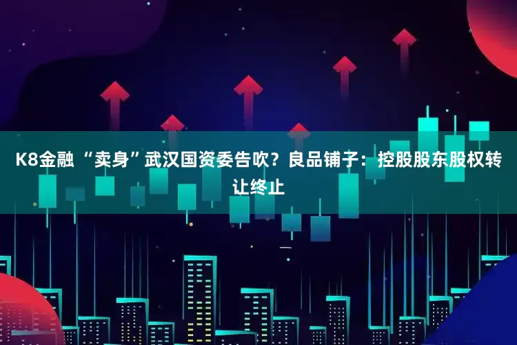 K8金融 “卖身”武汉国资委告吹？良品铺子：控股股东股权转让终止