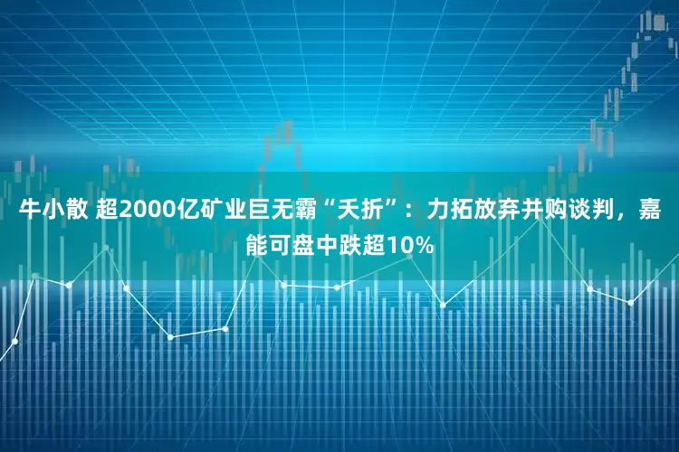 牛小散 超2000亿矿业巨无霸“夭折”：力拓放弃并购谈判，嘉能可盘中跌超10%