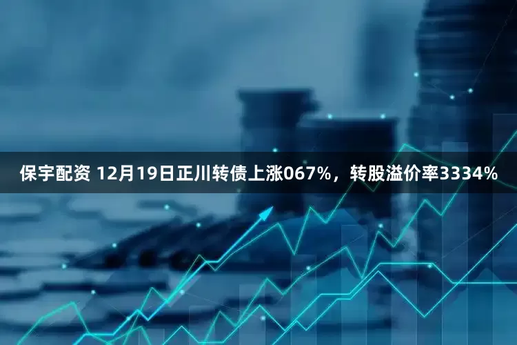 保宇配资 12月19日正川转债上涨067%，转股溢价率3334%