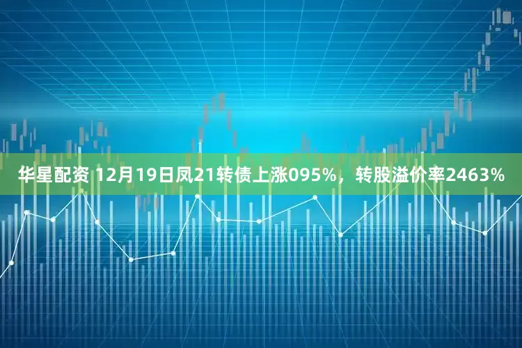 华星配资 12月19日凤21转债上涨095%，转股溢价率2463%