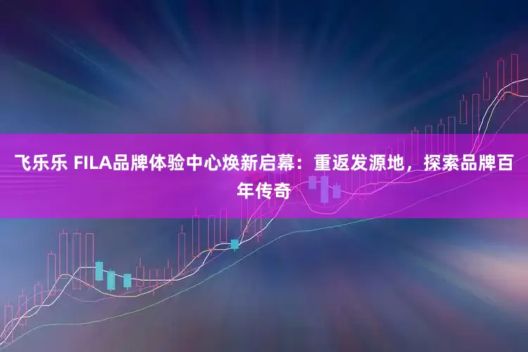 飞乐乐 FILA品牌体验中心焕新启幕：重返发源地，探索品牌百年传奇