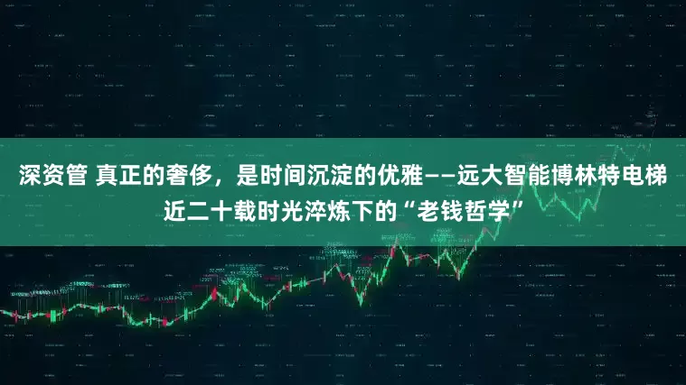 深资管 真正的奢侈，是时间沉淀的优雅——远大智能博林特电梯近二十载时光淬炼下的“老钱哲学”