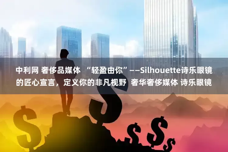 中利网 奢侈品媒体  “轻盈由你”——Silhouette诗乐眼镜的匠心宣言，定义你的非凡视野  奢华奢侈媒体 诗乐眼镜