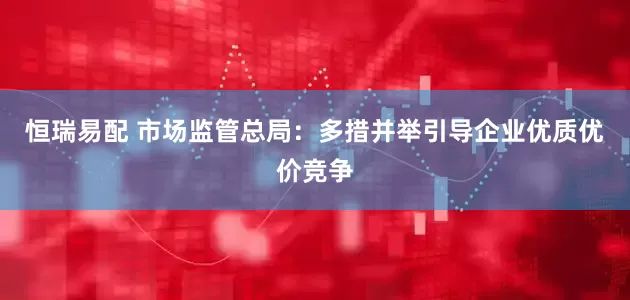 恒瑞易配 市场监管总局：多措并举引导企业优质优价竞争
